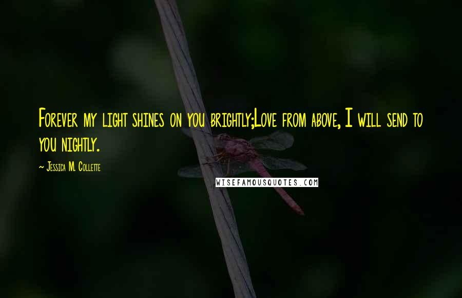 Jessica M. Collette Quotes: Forever my light shines on you brightly;Love from above, I will send to you nightly.