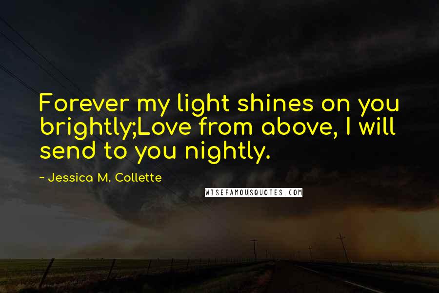 Jessica M. Collette Quotes: Forever my light shines on you brightly;Love from above, I will send to you nightly.