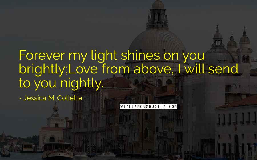 Jessica M. Collette Quotes: Forever my light shines on you brightly;Love from above, I will send to you nightly.