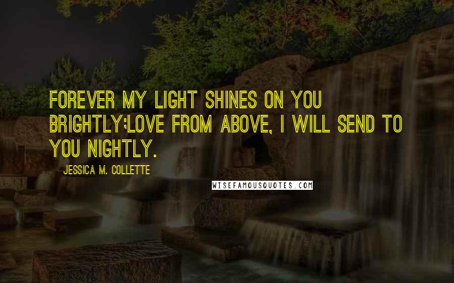 Jessica M. Collette Quotes: Forever my light shines on you brightly;Love from above, I will send to you nightly.