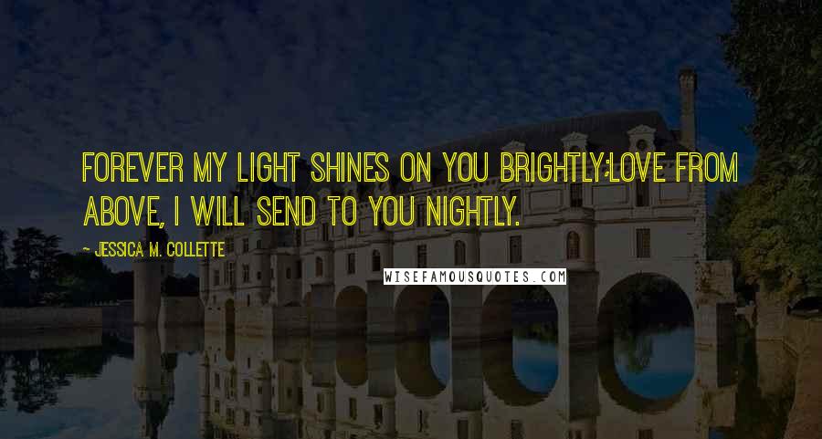 Jessica M. Collette Quotes: Forever my light shines on you brightly;Love from above, I will send to you nightly.