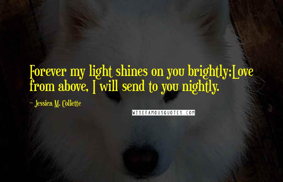 Jessica M. Collette Quotes: Forever my light shines on you brightly;Love from above, I will send to you nightly.