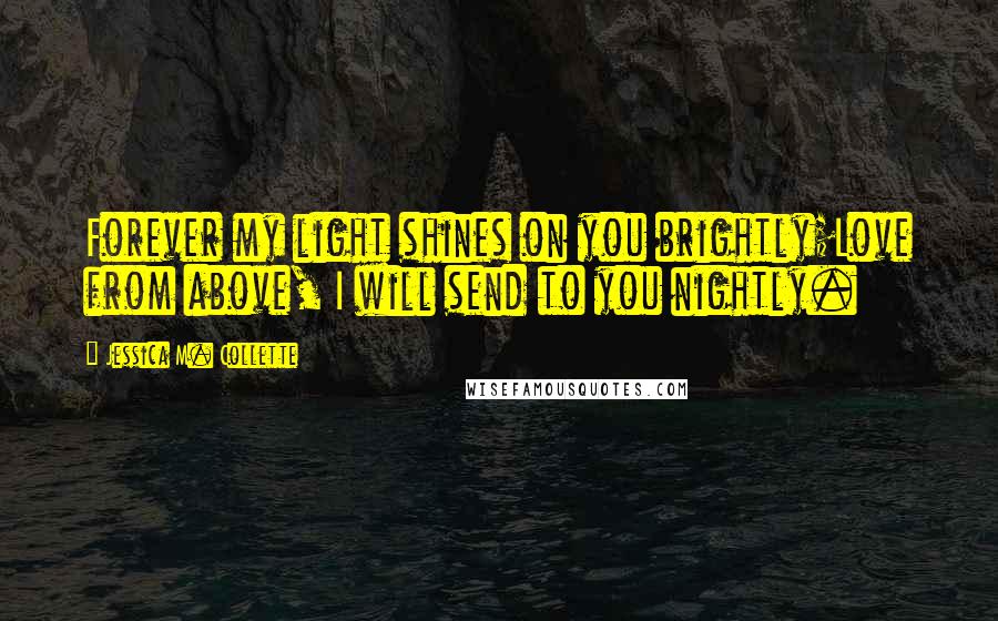 Jessica M. Collette Quotes: Forever my light shines on you brightly;Love from above, I will send to you nightly.