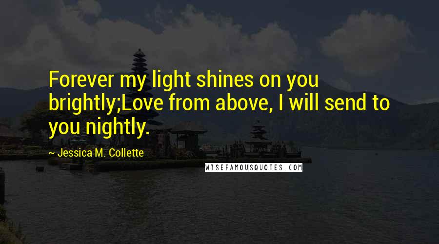 Jessica M. Collette Quotes: Forever my light shines on you brightly;Love from above, I will send to you nightly.