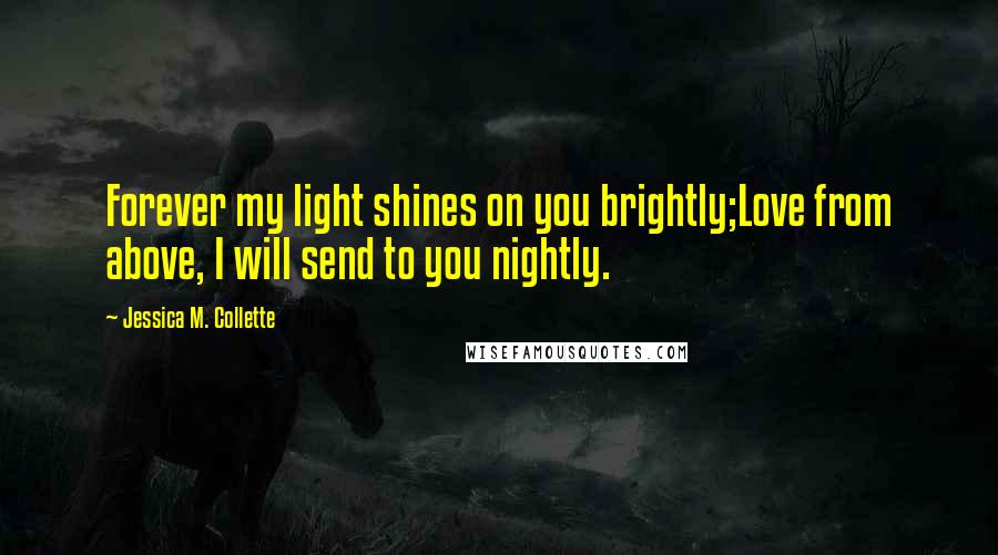 Jessica M. Collette Quotes: Forever my light shines on you brightly;Love from above, I will send to you nightly.