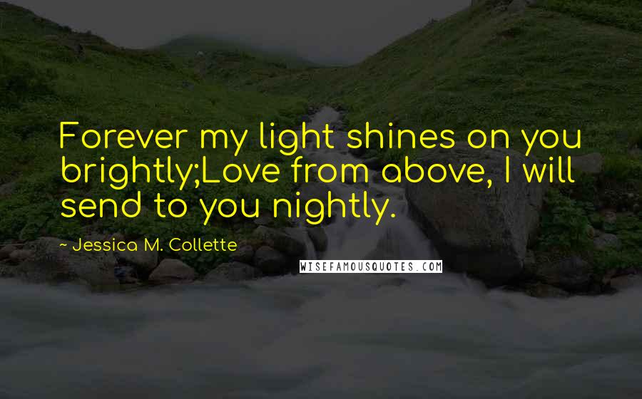 Jessica M. Collette Quotes: Forever my light shines on you brightly;Love from above, I will send to you nightly.