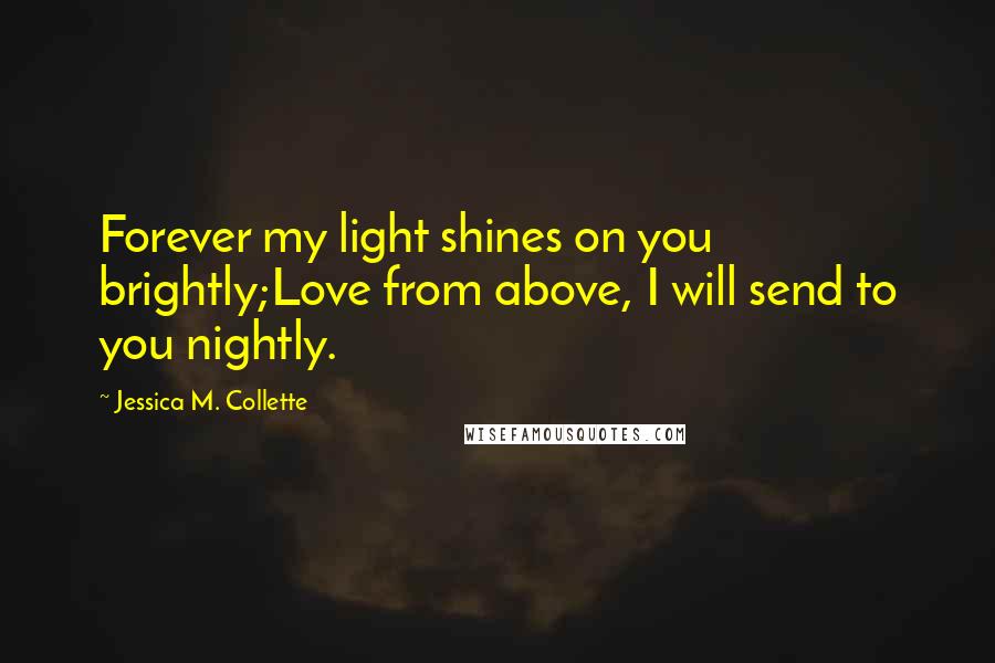 Jessica M. Collette Quotes: Forever my light shines on you brightly;Love from above, I will send to you nightly.