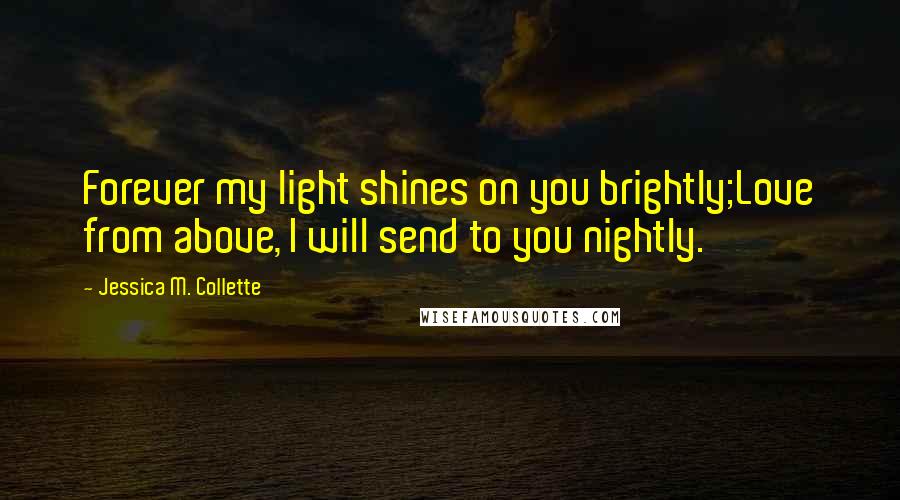 Jessica M. Collette Quotes: Forever my light shines on you brightly;Love from above, I will send to you nightly.