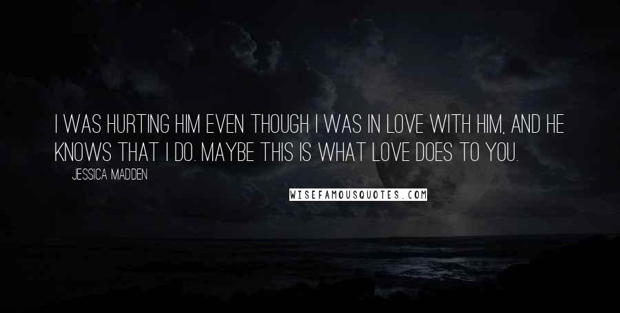 Jessica Madden Quotes: I was hurting him even though I was in love with him, and he knows that I do. Maybe this is what love does to you.