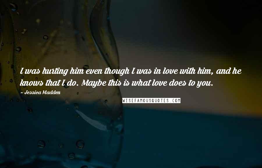 Jessica Madden Quotes: I was hurting him even though I was in love with him, and he knows that I do. Maybe this is what love does to you.