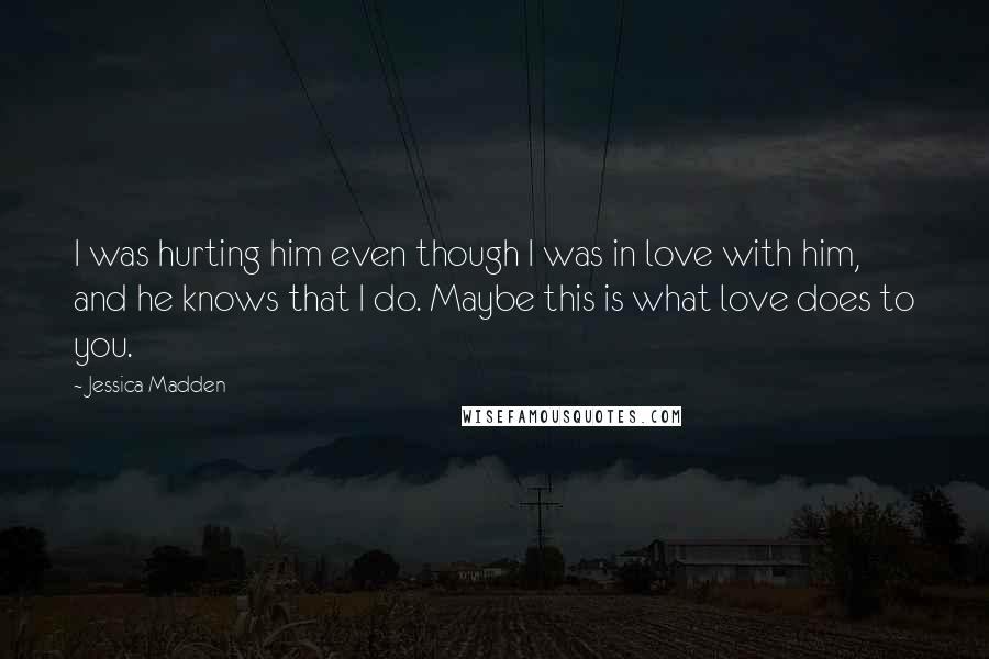 Jessica Madden Quotes: I was hurting him even though I was in love with him, and he knows that I do. Maybe this is what love does to you.