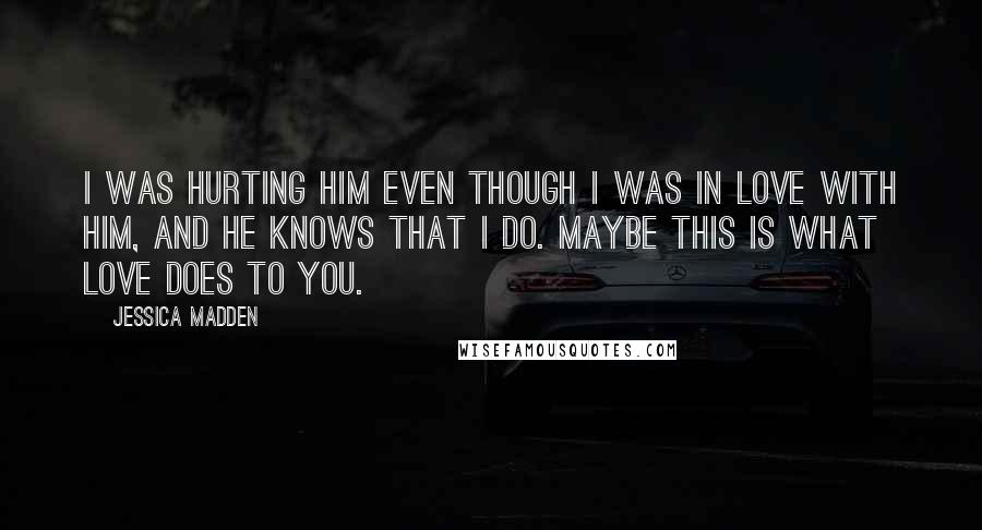 Jessica Madden Quotes: I was hurting him even though I was in love with him, and he knows that I do. Maybe this is what love does to you.