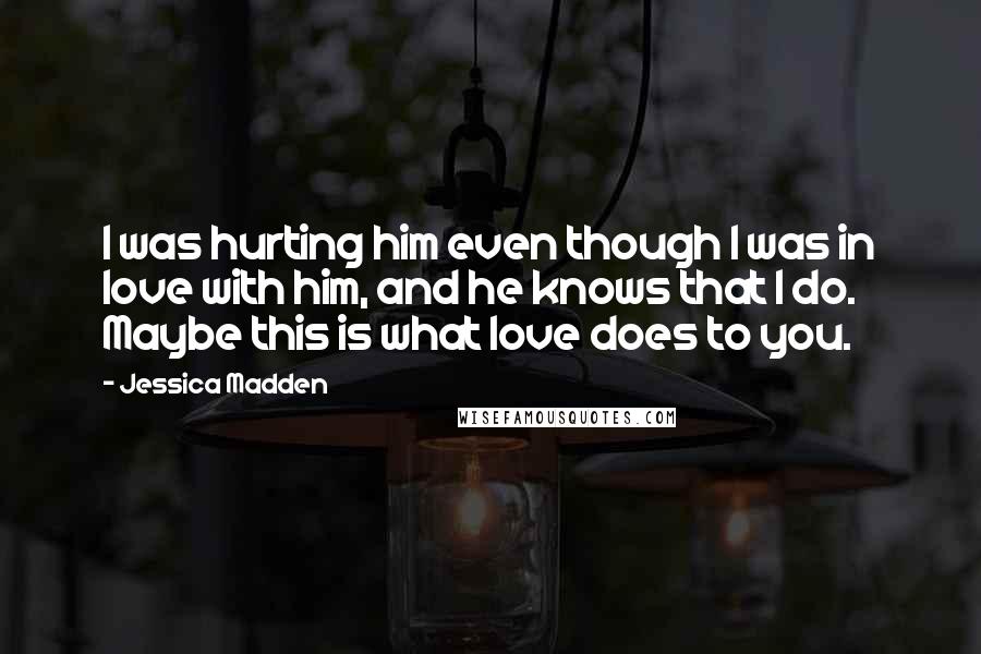 Jessica Madden Quotes: I was hurting him even though I was in love with him, and he knows that I do. Maybe this is what love does to you.