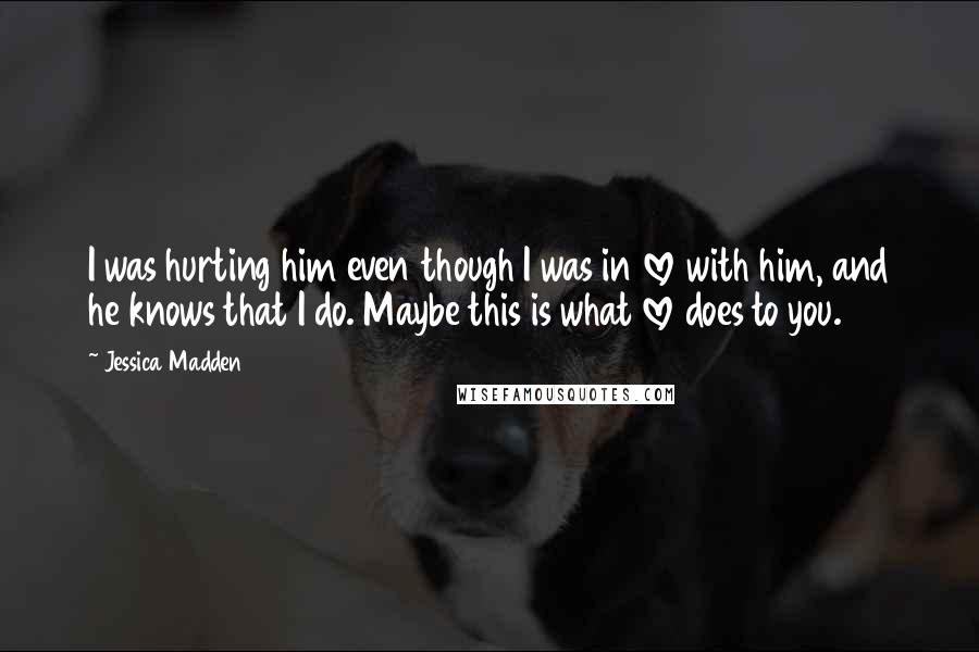Jessica Madden Quotes: I was hurting him even though I was in love with him, and he knows that I do. Maybe this is what love does to you.