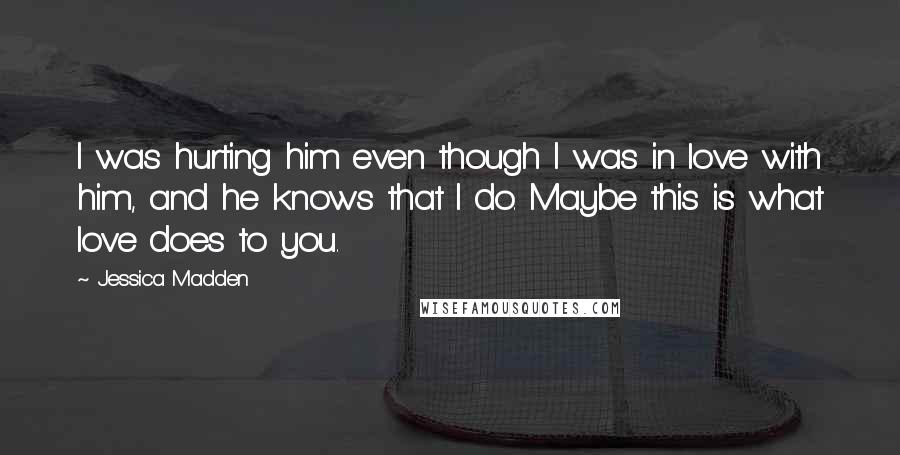 Jessica Madden Quotes: I was hurting him even though I was in love with him, and he knows that I do. Maybe this is what love does to you.