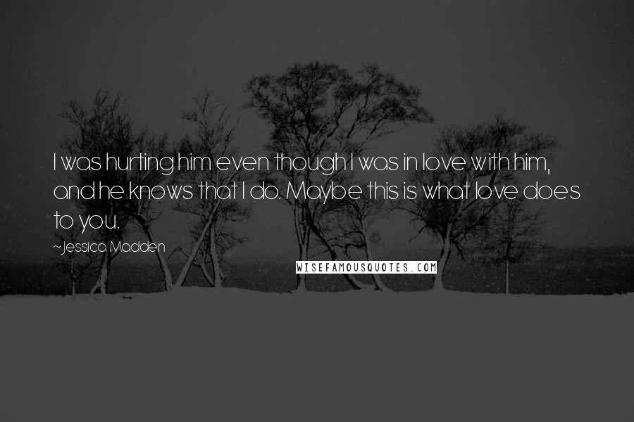 Jessica Madden Quotes: I was hurting him even though I was in love with him, and he knows that I do. Maybe this is what love does to you.