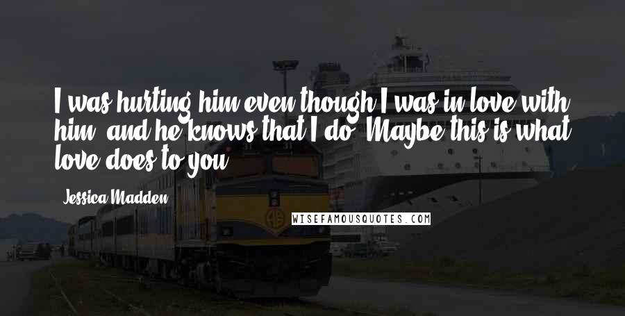 Jessica Madden Quotes: I was hurting him even though I was in love with him, and he knows that I do. Maybe this is what love does to you.