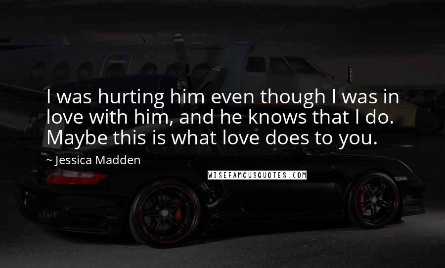 Jessica Madden Quotes: I was hurting him even though I was in love with him, and he knows that I do. Maybe this is what love does to you.