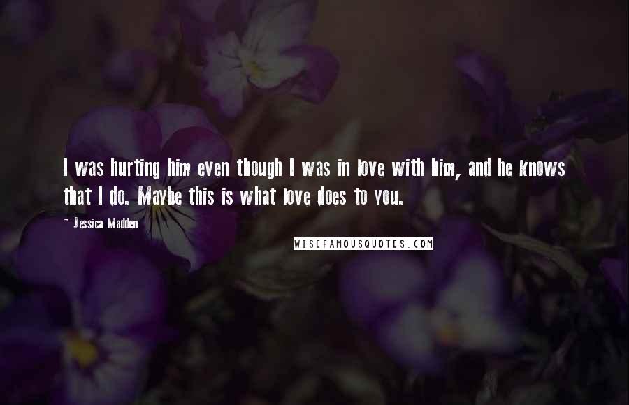 Jessica Madden Quotes: I was hurting him even though I was in love with him, and he knows that I do. Maybe this is what love does to you.