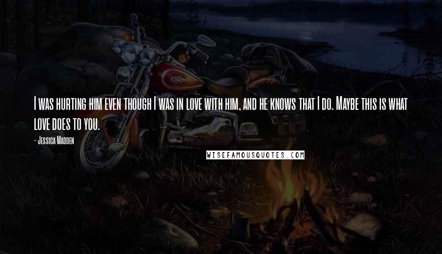 Jessica Madden Quotes: I was hurting him even though I was in love with him, and he knows that I do. Maybe this is what love does to you.