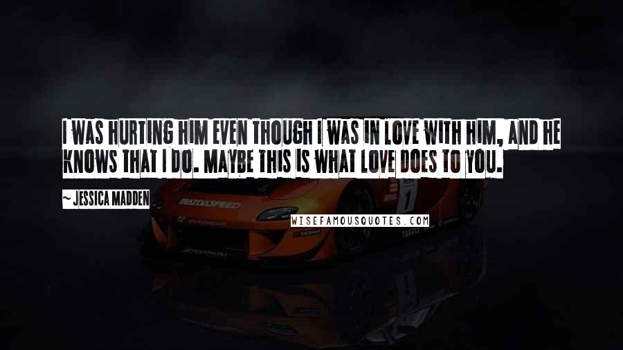 Jessica Madden Quotes: I was hurting him even though I was in love with him, and he knows that I do. Maybe this is what love does to you.