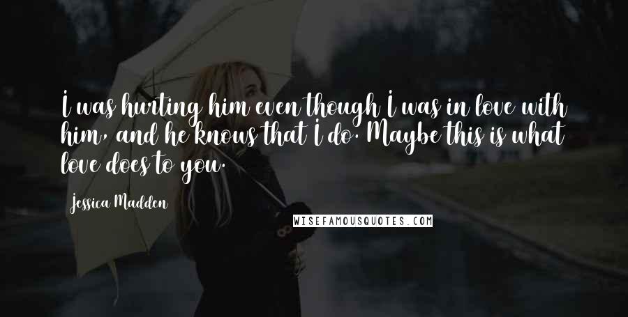 Jessica Madden Quotes: I was hurting him even though I was in love with him, and he knows that I do. Maybe this is what love does to you.