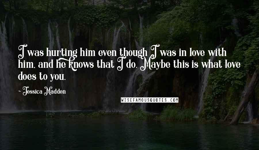 Jessica Madden Quotes: I was hurting him even though I was in love with him, and he knows that I do. Maybe this is what love does to you.