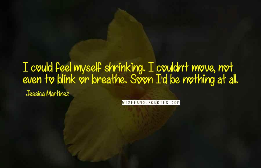 Jessica Martinez Quotes: I could feel myself shrinking. I couldn't move, not even to blink or breathe. Soon I'd be nothing at all.