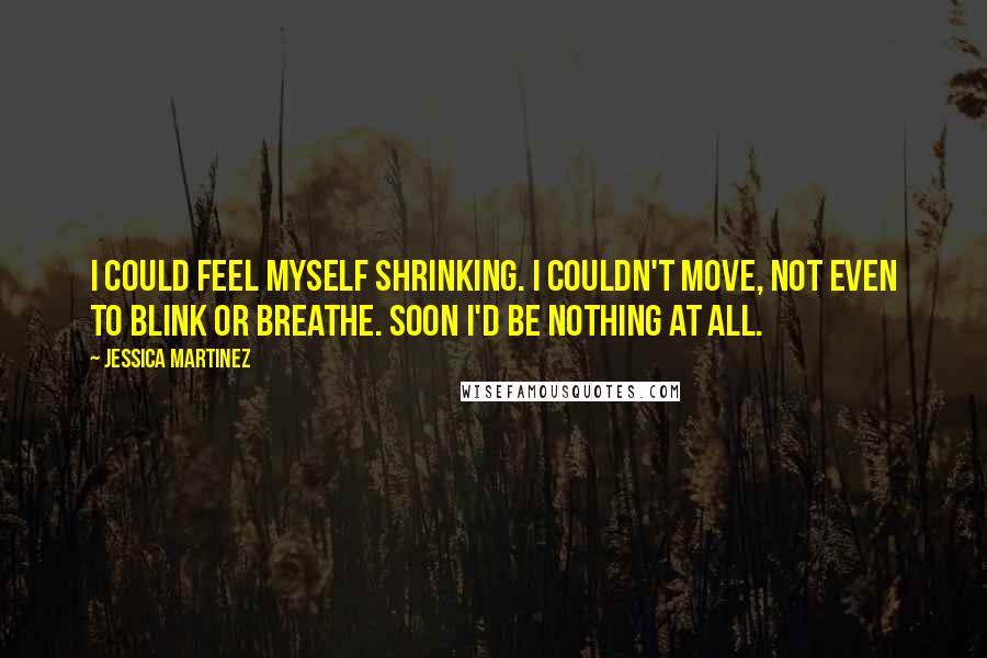 Jessica Martinez Quotes: I could feel myself shrinking. I couldn't move, not even to blink or breathe. Soon I'd be nothing at all.