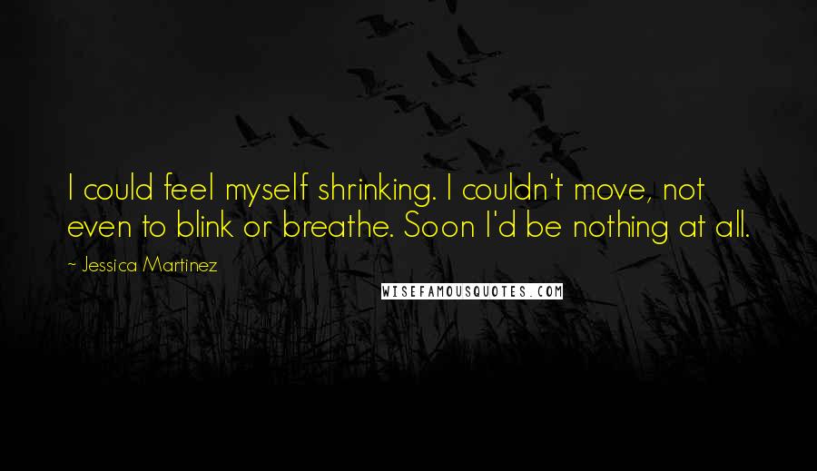 Jessica Martinez Quotes: I could feel myself shrinking. I couldn't move, not even to blink or breathe. Soon I'd be nothing at all.