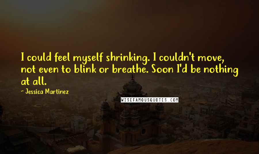 Jessica Martinez Quotes: I could feel myself shrinking. I couldn't move, not even to blink or breathe. Soon I'd be nothing at all.