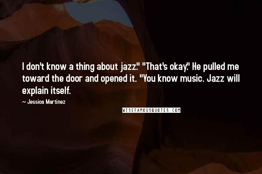 Jessica Martinez Quotes: I don't know a thing about jazz." "That's okay." He pulled me toward the door and opened it. "You know music. Jazz will explain itself.