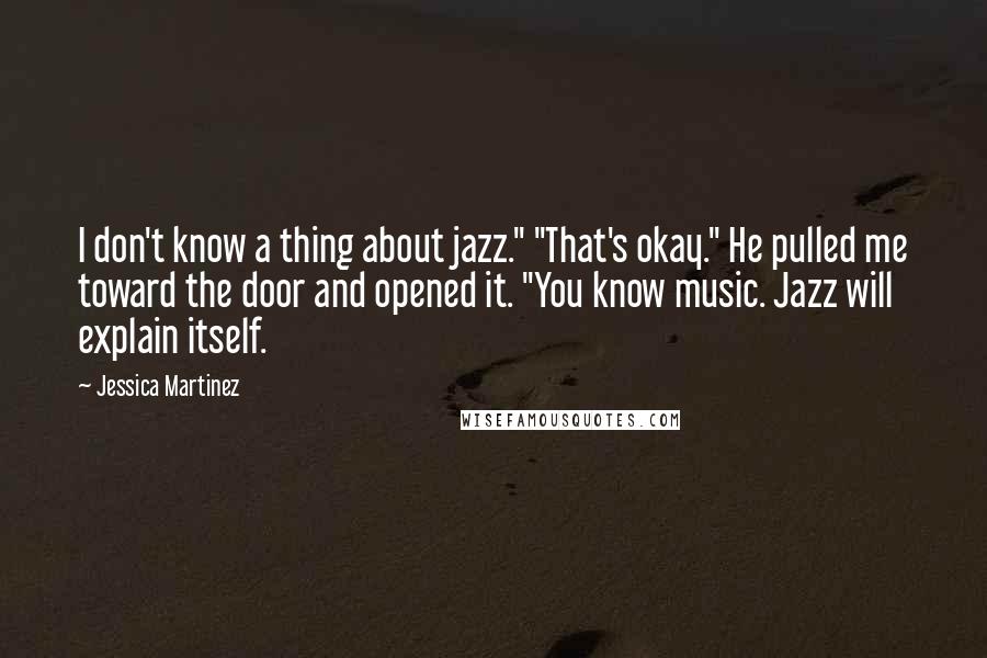 Jessica Martinez Quotes: I don't know a thing about jazz." "That's okay." He pulled me toward the door and opened it. "You know music. Jazz will explain itself.