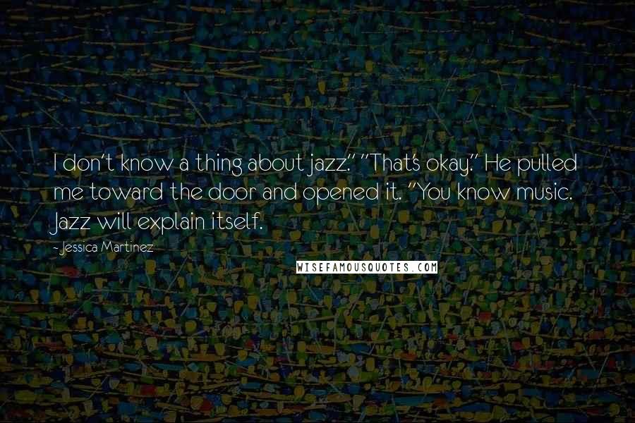 Jessica Martinez Quotes: I don't know a thing about jazz." "That's okay." He pulled me toward the door and opened it. "You know music. Jazz will explain itself.