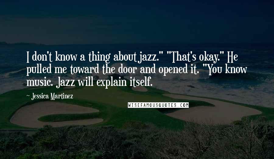 Jessica Martinez Quotes: I don't know a thing about jazz." "That's okay." He pulled me toward the door and opened it. "You know music. Jazz will explain itself.