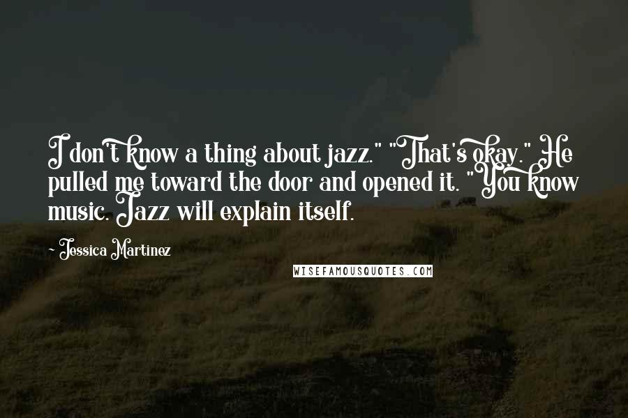 Jessica Martinez Quotes: I don't know a thing about jazz." "That's okay." He pulled me toward the door and opened it. "You know music. Jazz will explain itself.