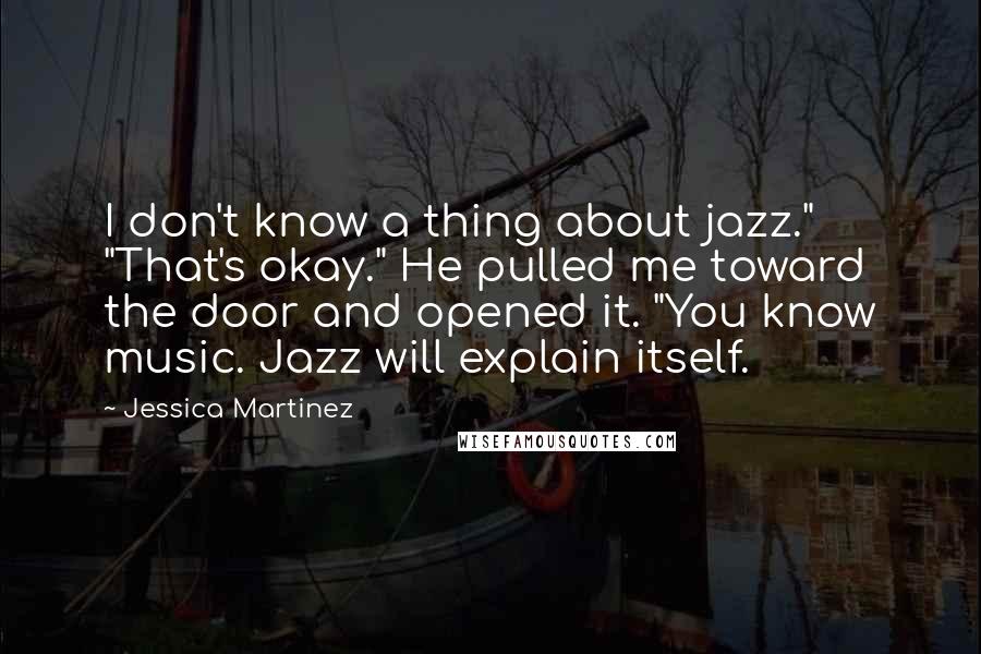 Jessica Martinez Quotes: I don't know a thing about jazz." "That's okay." He pulled me toward the door and opened it. "You know music. Jazz will explain itself.