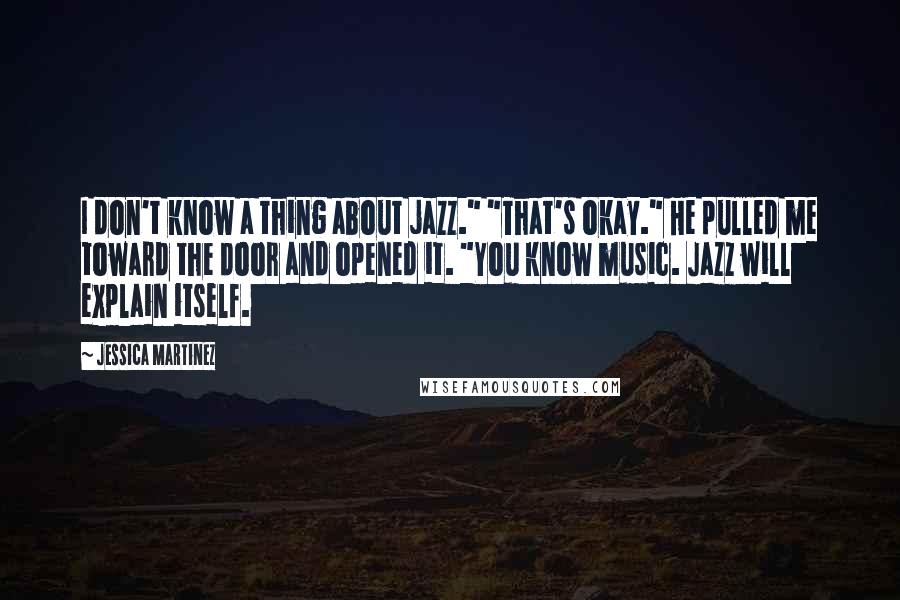 Jessica Martinez Quotes: I don't know a thing about jazz." "That's okay." He pulled me toward the door and opened it. "You know music. Jazz will explain itself.