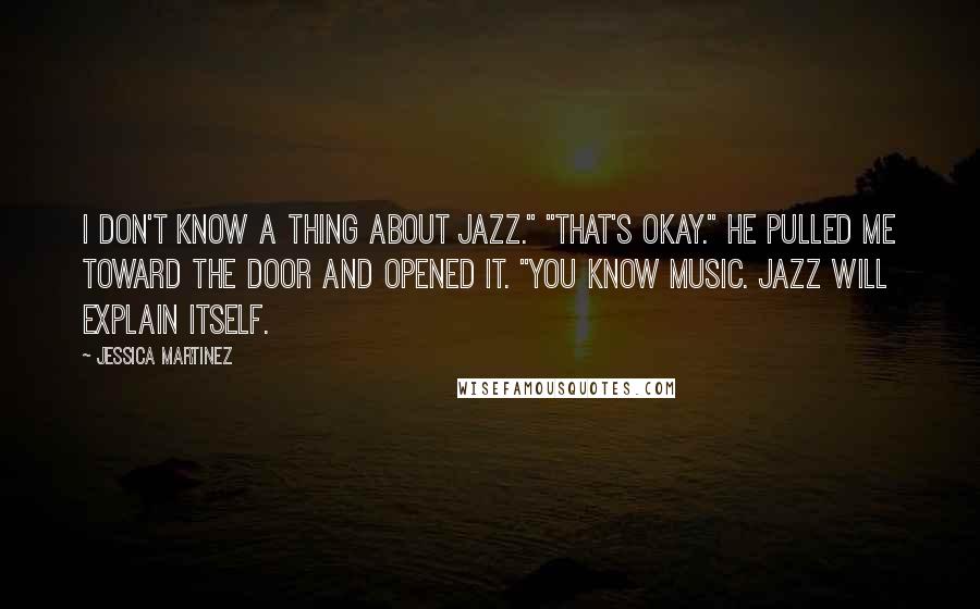 Jessica Martinez Quotes: I don't know a thing about jazz." "That's okay." He pulled me toward the door and opened it. "You know music. Jazz will explain itself.