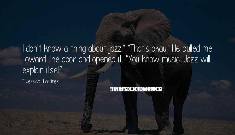 Jessica Martinez Quotes: I don't know a thing about jazz." "That's okay." He pulled me toward the door and opened it. "You know music. Jazz will explain itself.