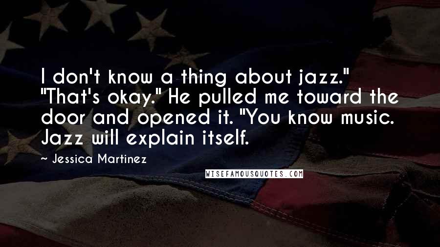 Jessica Martinez Quotes: I don't know a thing about jazz." "That's okay." He pulled me toward the door and opened it. "You know music. Jazz will explain itself.