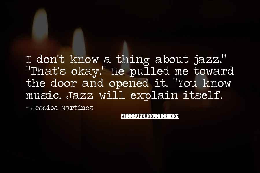 Jessica Martinez Quotes: I don't know a thing about jazz." "That's okay." He pulled me toward the door and opened it. "You know music. Jazz will explain itself.