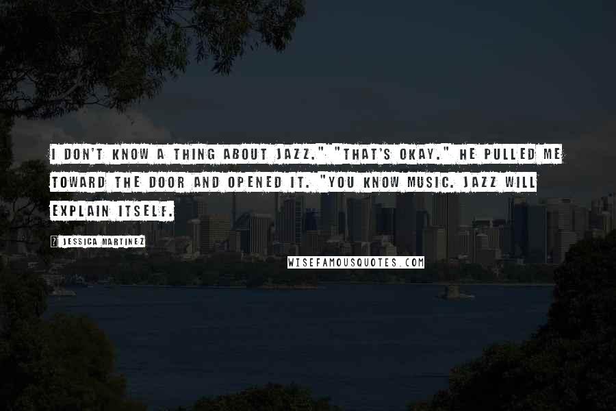 Jessica Martinez Quotes: I don't know a thing about jazz." "That's okay." He pulled me toward the door and opened it. "You know music. Jazz will explain itself.