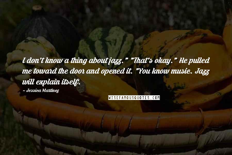 Jessica Martinez Quotes: I don't know a thing about jazz." "That's okay." He pulled me toward the door and opened it. "You know music. Jazz will explain itself.