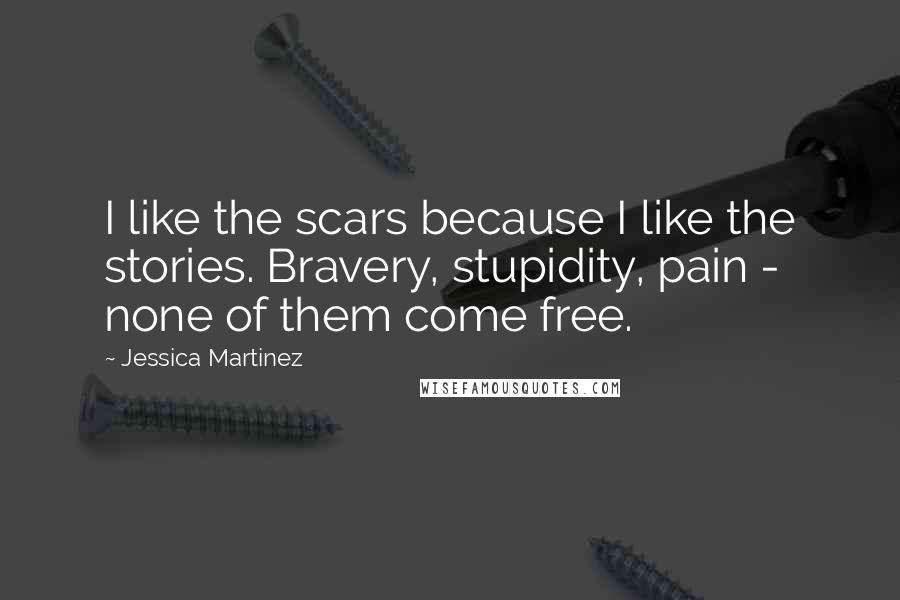 Jessica Martinez Quotes: I like the scars because I like the stories. Bravery, stupidity, pain - none of them come free.