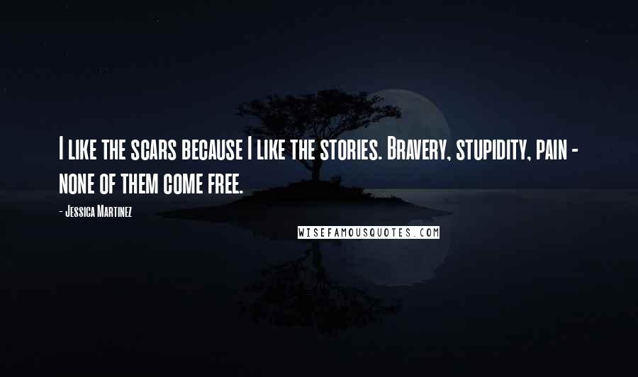 Jessica Martinez Quotes: I like the scars because I like the stories. Bravery, stupidity, pain - none of them come free.