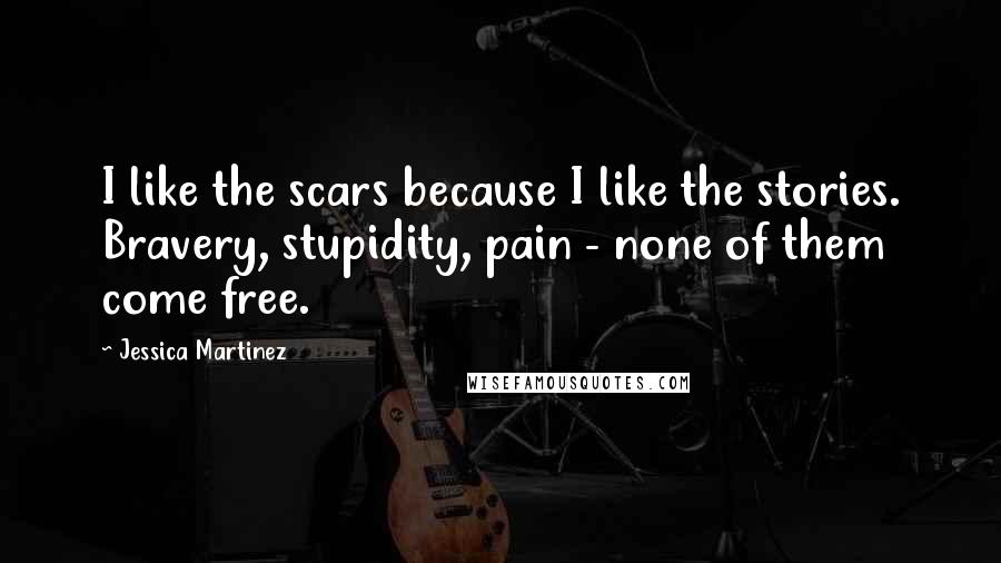 Jessica Martinez Quotes: I like the scars because I like the stories. Bravery, stupidity, pain - none of them come free.