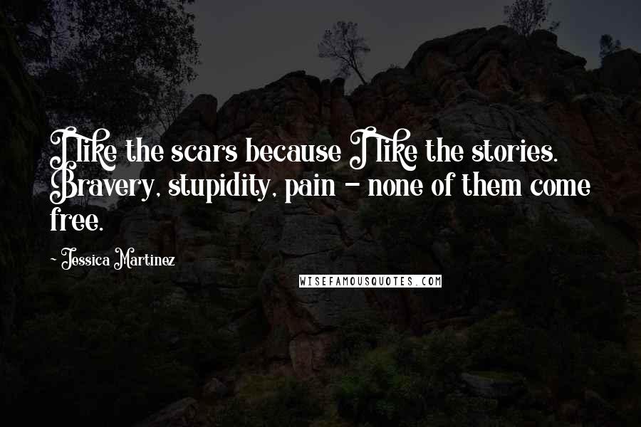 Jessica Martinez Quotes: I like the scars because I like the stories. Bravery, stupidity, pain - none of them come free.