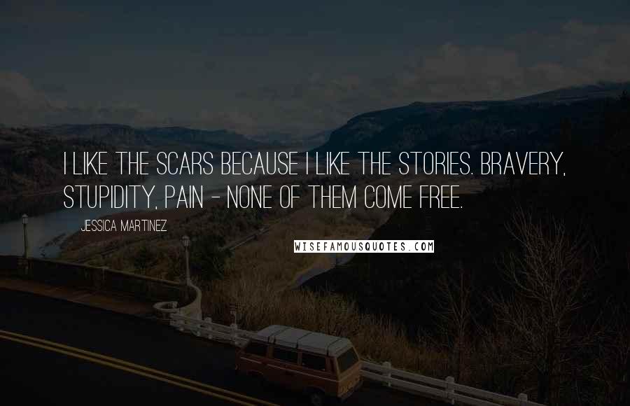 Jessica Martinez Quotes: I like the scars because I like the stories. Bravery, stupidity, pain - none of them come free.