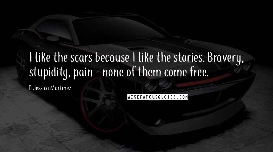 Jessica Martinez Quotes: I like the scars because I like the stories. Bravery, stupidity, pain - none of them come free.